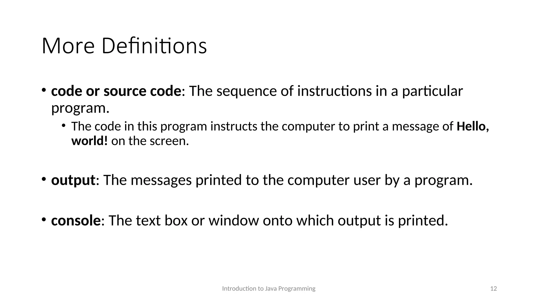 More Definitions • code or source code: The sequence of instructions in a particular program. • The code in this program instructs the computer to print a message of Hello, world! on the screen. • output: The messages printed to the computer user by a program. • console: The text box or window onto which output is printed. Introduction to Java Programming 12 
