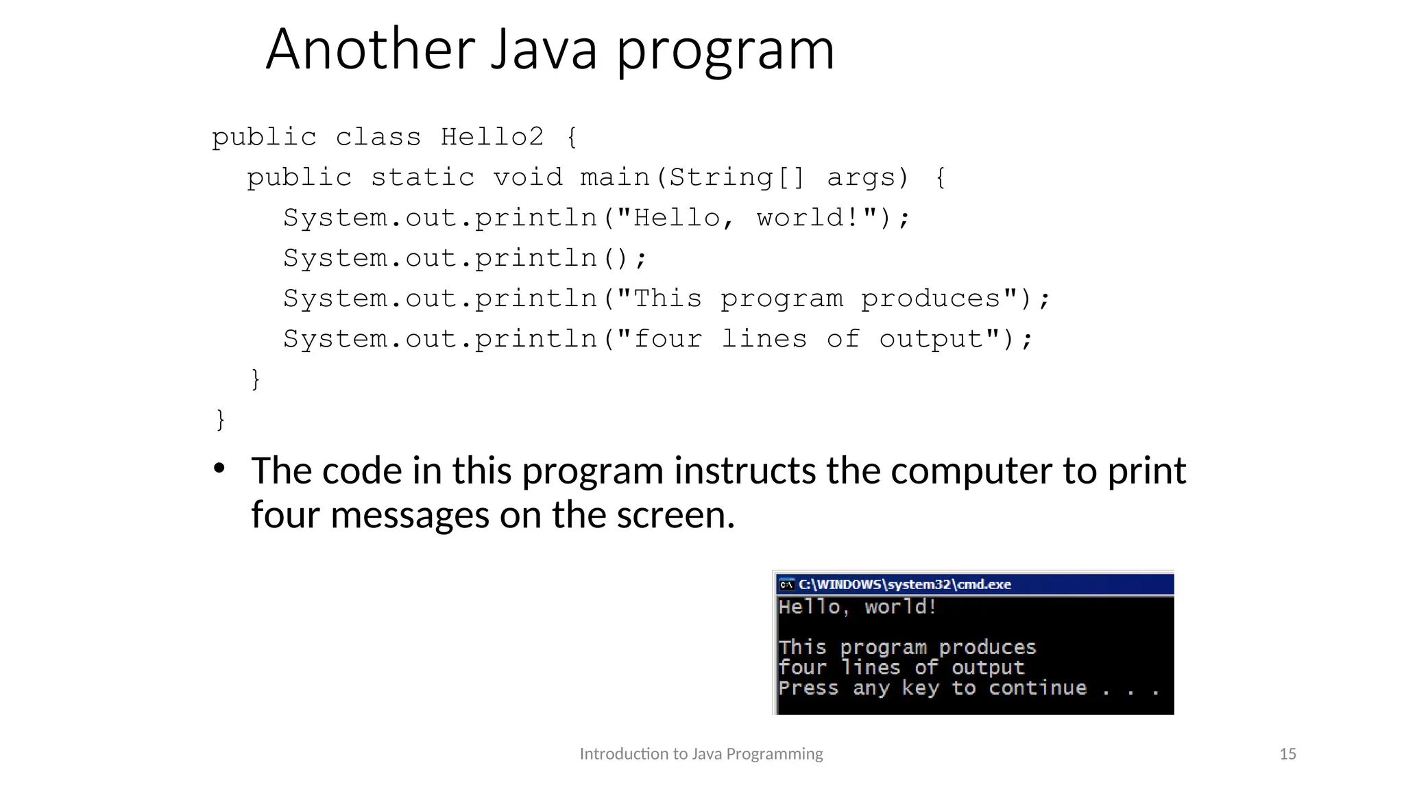 Another Java program public class Hello2 { public static void main(String[] args) { System.out.println("Hello, world!"); System.out.println(); System.out.println("This program produces"); System.out.println("four lines of output"); } } • The code in this program instructs the computer to print four messages on the screen. Introduction to Java Programming 15 