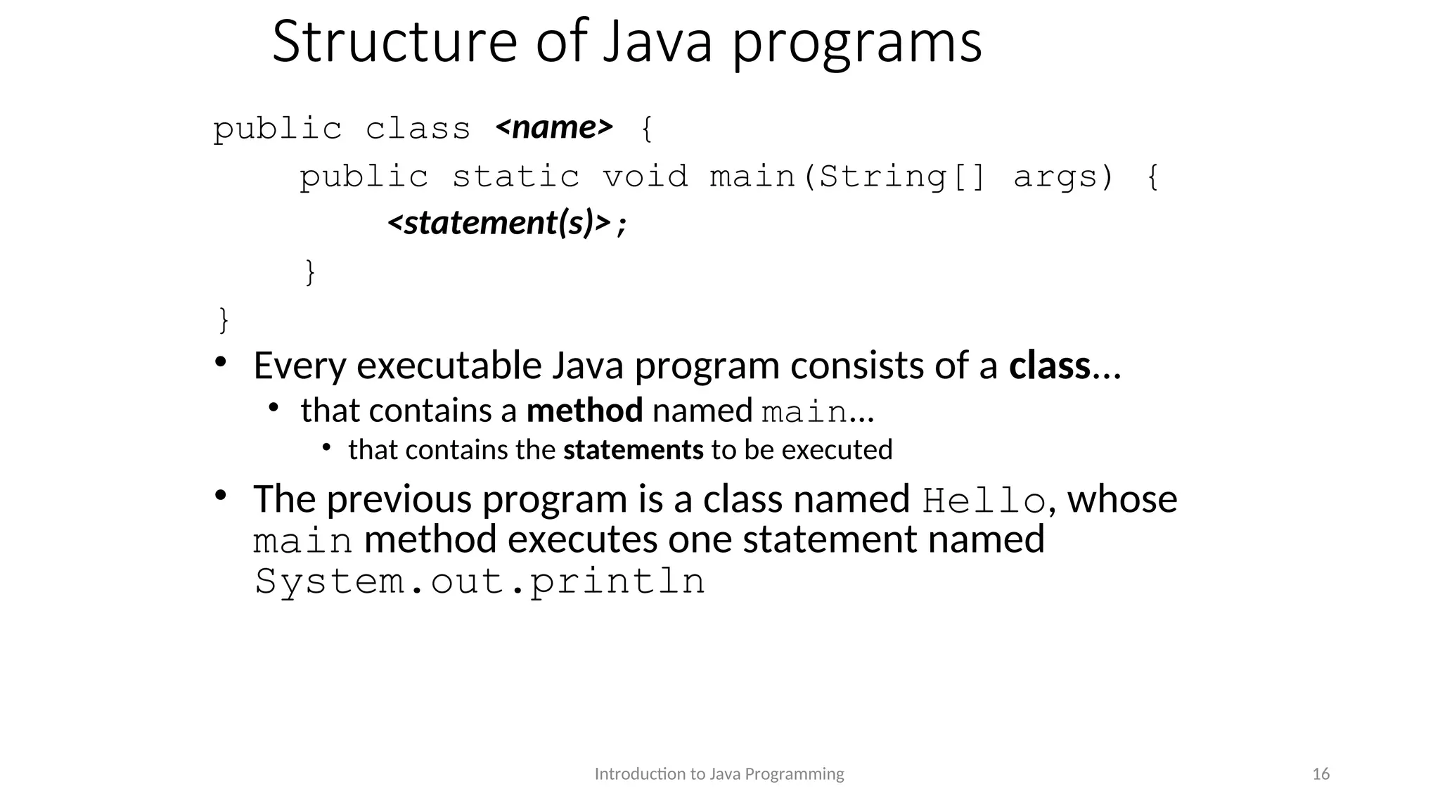 Structure of Java programs public class <name> { public static void main(String[] args) { <statement(s)>; } } • Every executable Java program consists of a class... • that contains a method named main... • that contains the statements to be executed • The previous program is a class named Hello, whose main method executes one statement named System.out.println Introduction to Java Programming 16 
