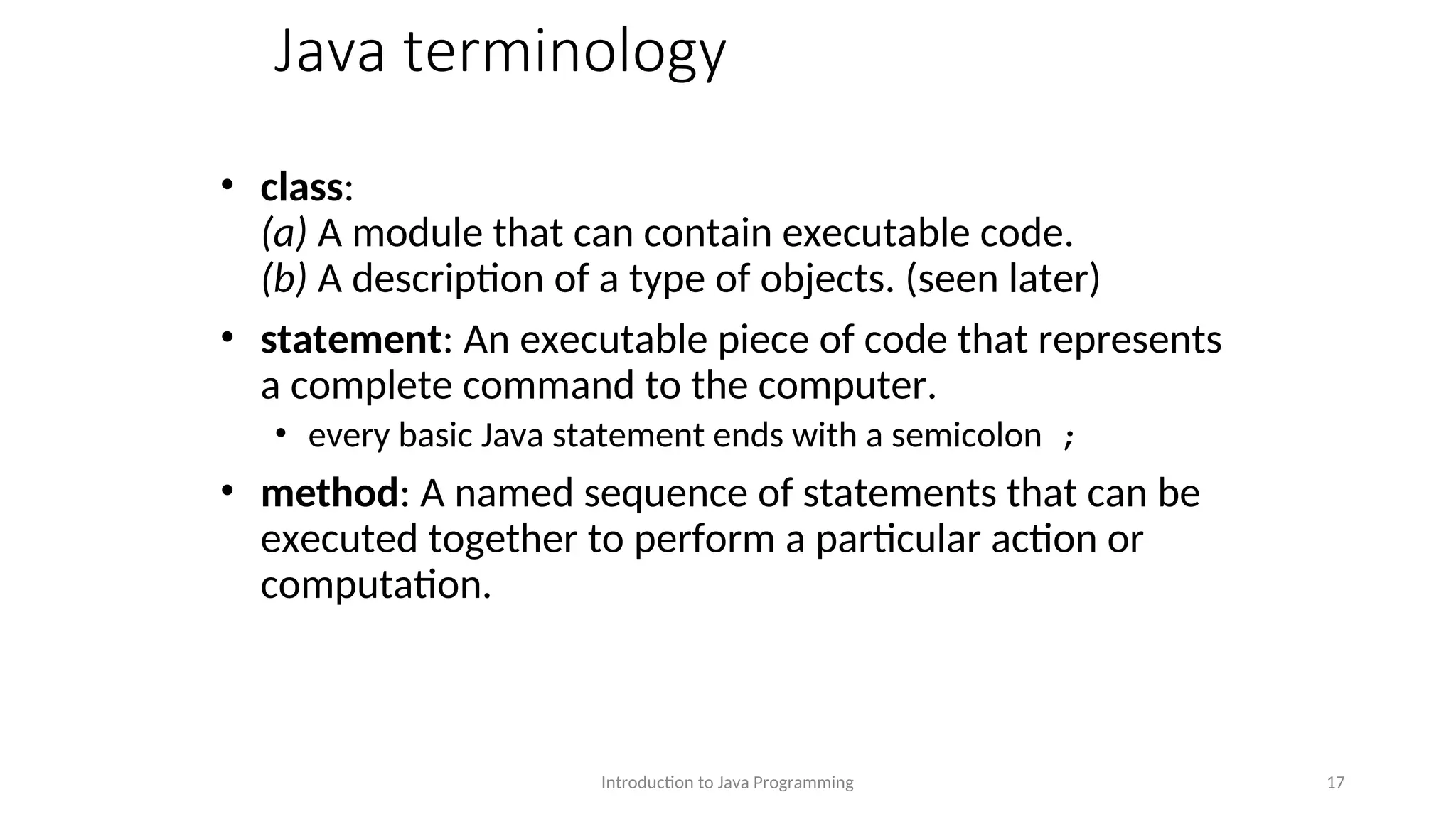 Java terminology • class: (a) A module that can contain executable code. (b) A description of a type of objects. (seen later) • statement: An executable piece of code that represents a complete command to the computer. • every basic Java statement ends with a semicolon ; • method: A named sequence of statements that can be executed together to perform a particular action or computation. Introduction to Java Programming 17 