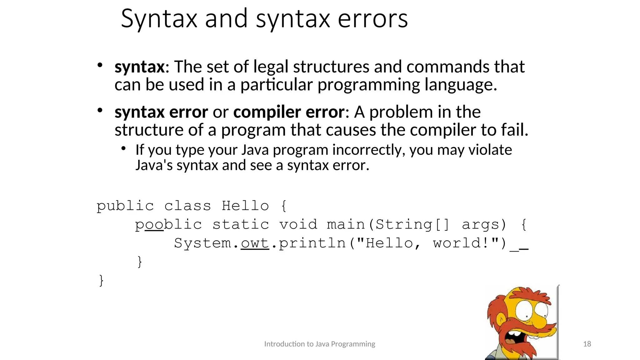 Syntax and syntax errors • syntax: The set of legal structures and commands that can be used in a particular programming language. • syntax error or compiler error: A problem in the structure of a program that causes the compiler to fail. • If you type your Java program incorrectly, you may violate Java's syntax and see a syntax error. public class Hello { pooblic static void main(String[] args) { System.owt.println("Hello, world!")_ } } Introduction to Java Programming 18 