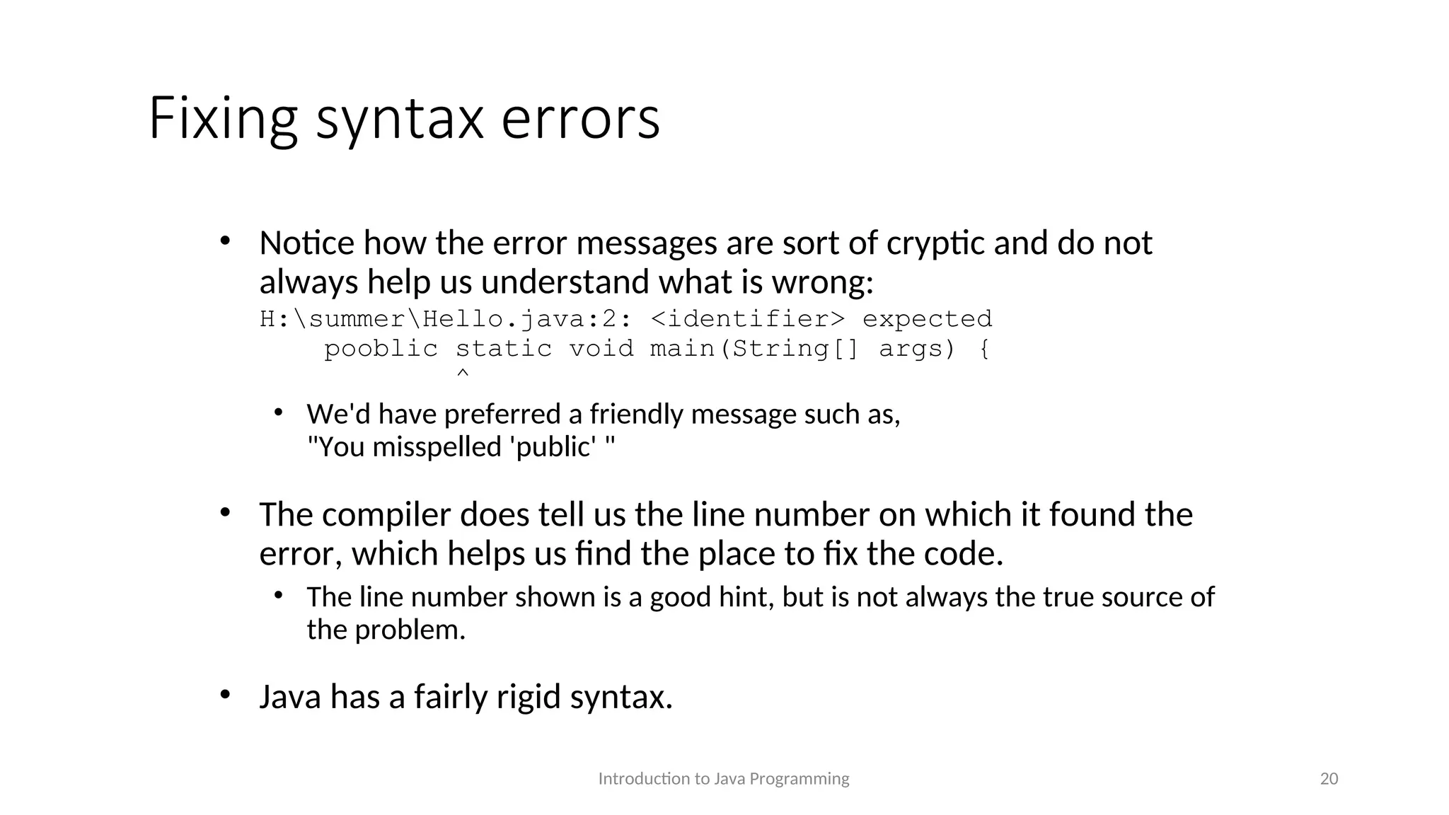 Fixing syntax errors • Notice how the error messages are sort of cryptic and do not always help us understand what is wrong: H:summerHello.java:2: <identifier> expected pooblic static void main(String[] args) { ^ • We'd have preferred a friendly message such as, "You misspelled 'public' " • The compiler does tell us the line number on which it found the error, which helps us find the place to fix the code. • The line number shown is a good hint, but is not always the true source of the problem. • Java has a fairly rigid syntax. Introduction to Java Programming 20 