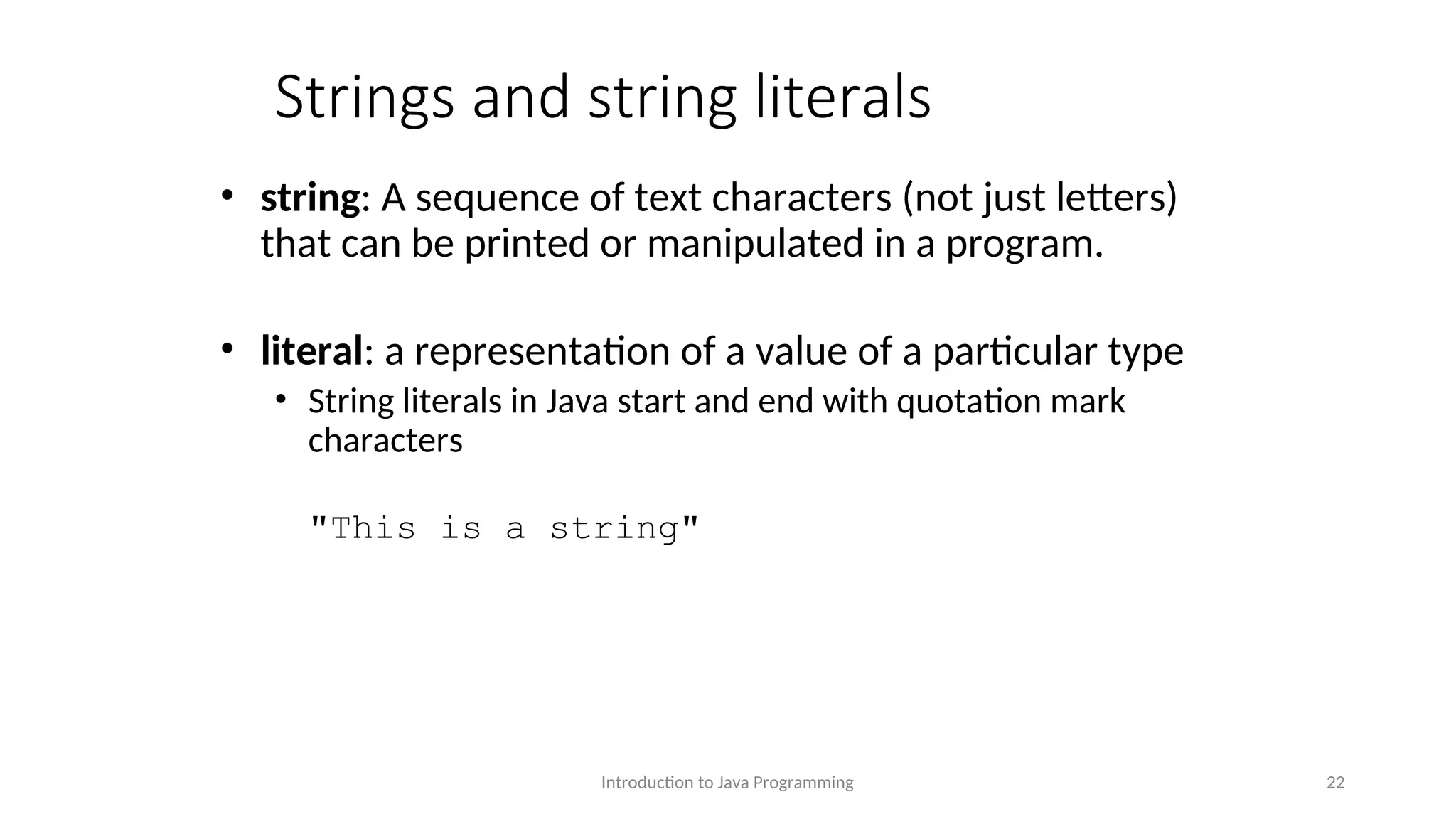 Strings and string literals • string: A sequence of text characters (not just letters) that can be printed or manipulated in a program. • literal: a representation of a value of a particular type • String literals in Java start and end with quotation mark characters "This is a string" Introduction to Java Programming 22 