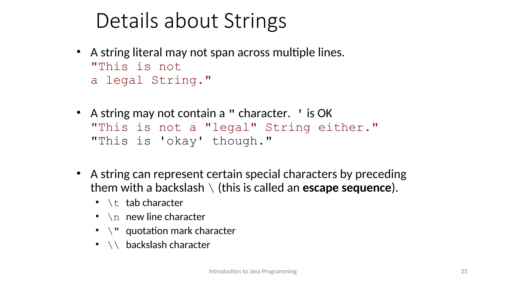 Details about Strings • A string literal may not span across multiple lines. "This is not a legal String." • A string may not contain a " character. ' is OK "This is not a "legal" String either." "This is 'okay' though." • A string can represent certain special characters by preceding them with a backslash (this is called an escape sequence). • t tab character • n new line character • " quotation mark character • backslash character Introduction to Java Programming 23 