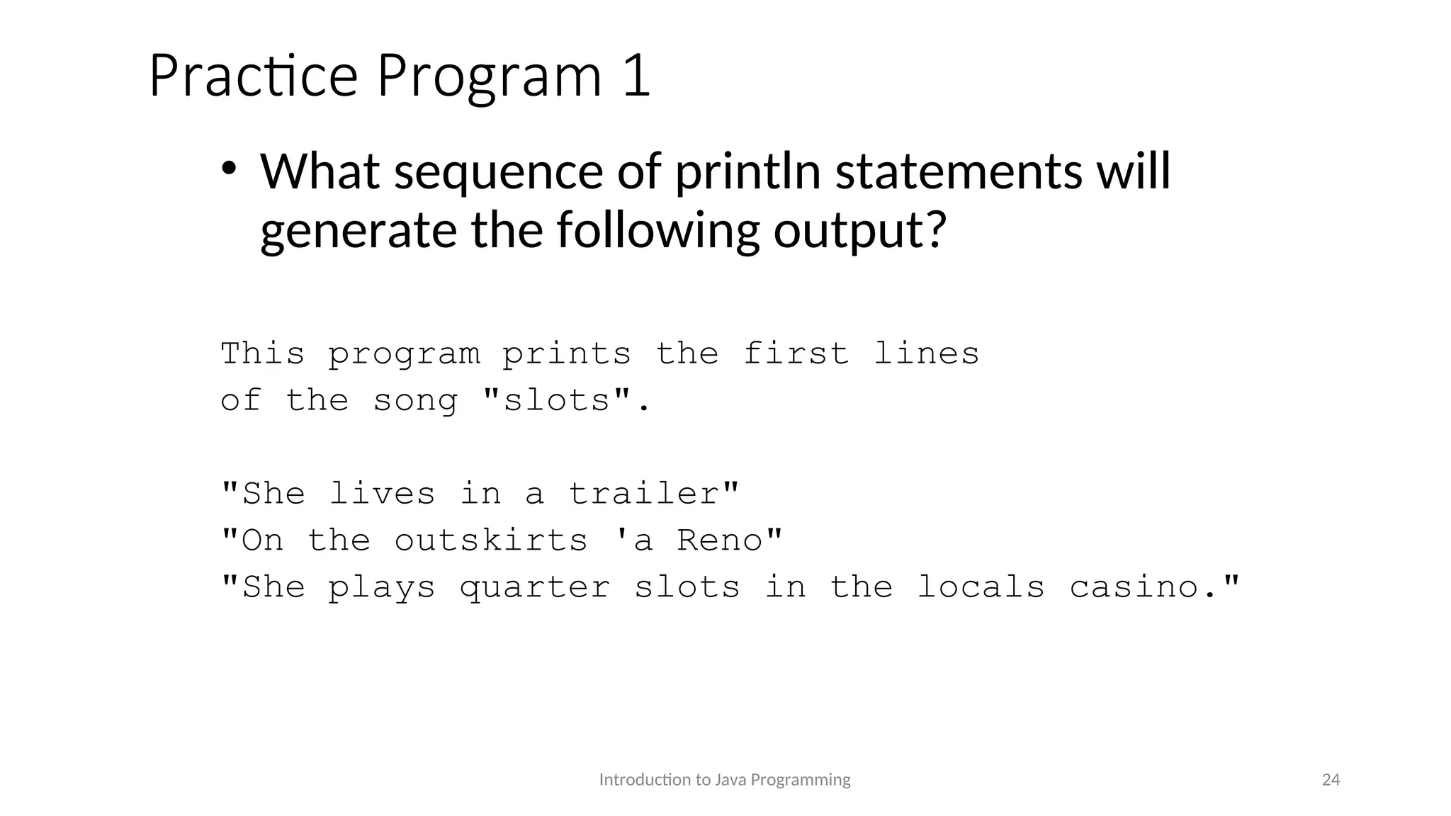 Practice Program 1 • What sequence of println statements will generate the following output? This program prints the first lines of the song "slots". "She lives in a trailer" "On the outskirts 'a Reno" "She plays quarter slots in the locals casino." Introduction to Java Programming 24 