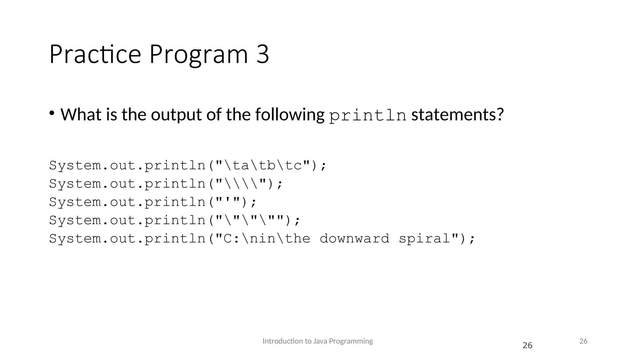 Practice Program 3 • What is the output of the following println statements? System.out.println("tatbtc"); System.out.println(""); System.out.println("'"); System.out.println("""""); System.out.println("C:ninthe downward spiral"); Introduction to Java Programming 26 26 