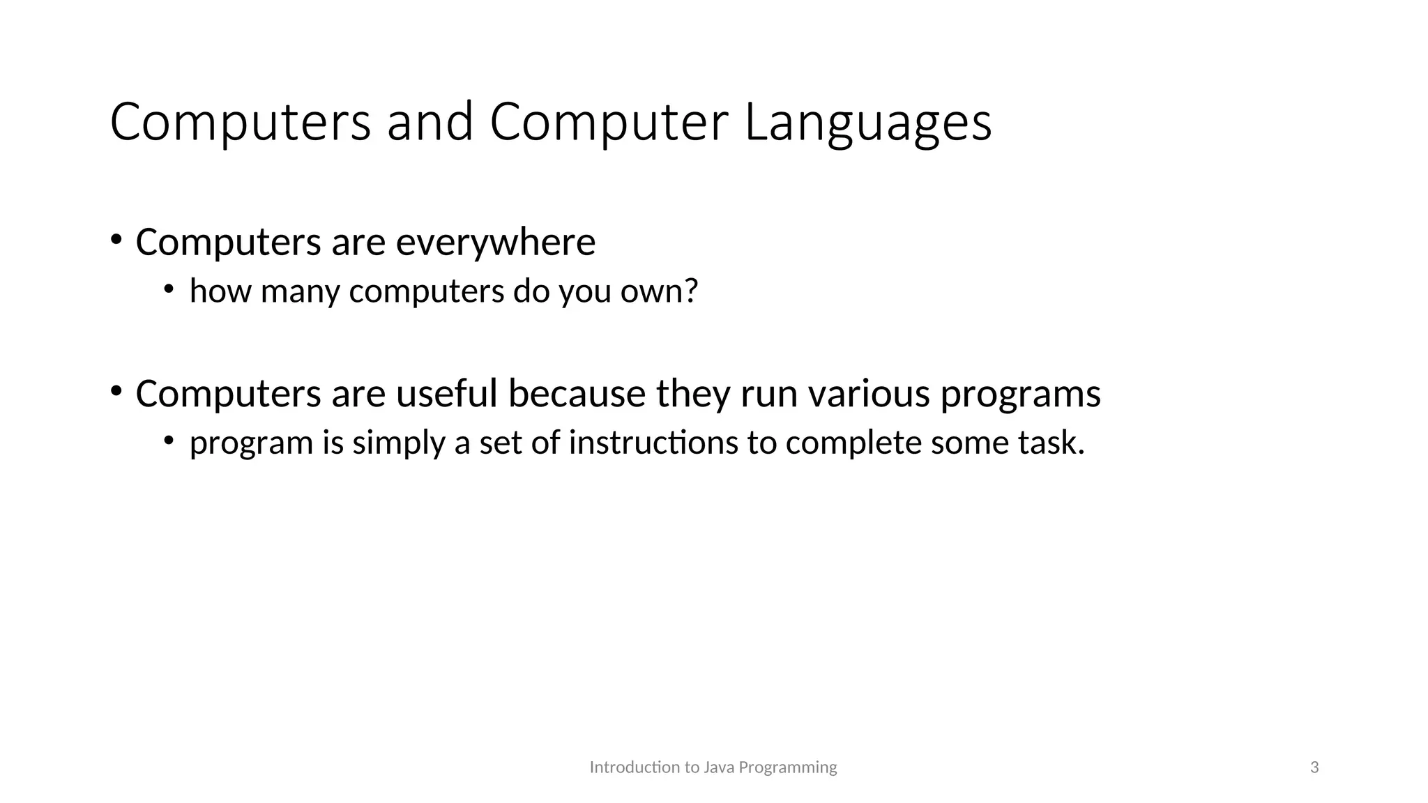 Computers and Computer Languages • Computers are everywhere • how many computers do you own? • Computers are useful because they run various programs • program is simply a set of instructions to complete some task. Introduction to Java Programming 3 