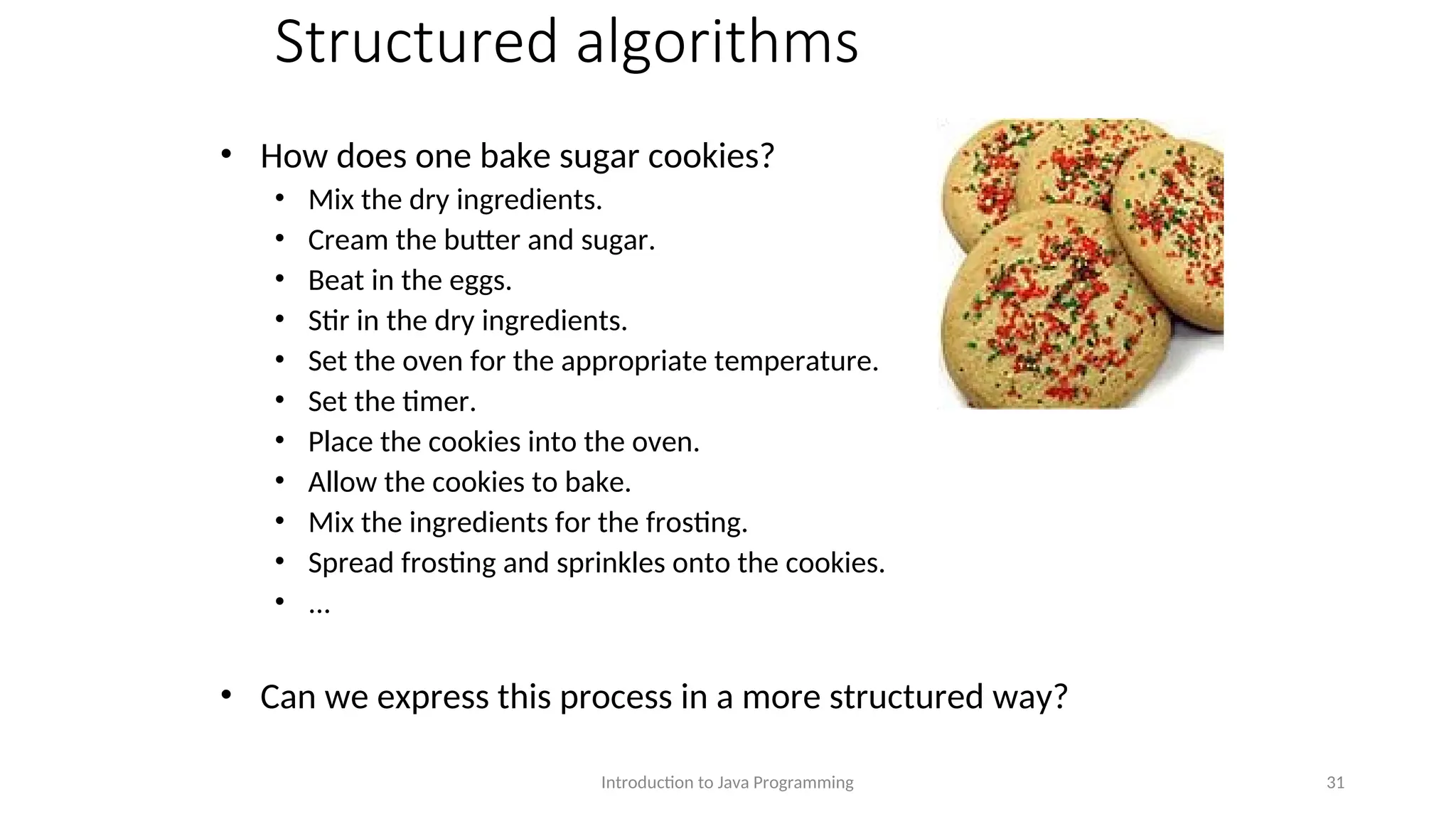 Structured algorithms • How does one bake sugar cookies? • Mix the dry ingredients. • Cream the butter and sugar. • Beat in the eggs. • Stir in the dry ingredients. • Set the oven for the appropriate temperature. • Set the timer. • Place the cookies into the oven. • Allow the cookies to bake. • Mix the ingredients for the frosting. • Spread frosting and sprinkles onto the cookies. • ... • Can we express this process in a more structured way? Introduction to Java Programming 31 