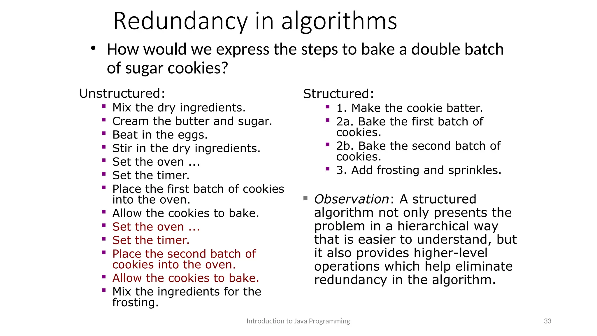 Redundancy in algorithms • How would we express the steps to bake a double batch of sugar cookies? Introduction to Java Programming 33 Unstructured:  Mix the dry ingredients.  Cream the butter and sugar.  Beat in the eggs.  Stir in the dry ingredients.  Set the oven ...  Set the timer.  Place the first batch of cookies into the oven.  Allow the cookies to bake.  Set the oven ...  Set the timer.  Place the second batch of cookies into the oven.  Allow the cookies to bake.  Mix the ingredients for the frosting. Structured:  1. Make the cookie batter.  2a. Bake the first batch of cookies.  2b. Bake the second batch of cookies.  3. Add frosting and sprinkles.  Observation: A structured algorithm not only presents the problem in a hierarchical way that is easier to understand, but it also provides higher-level operations which help eliminate redundancy in the algorithm. 