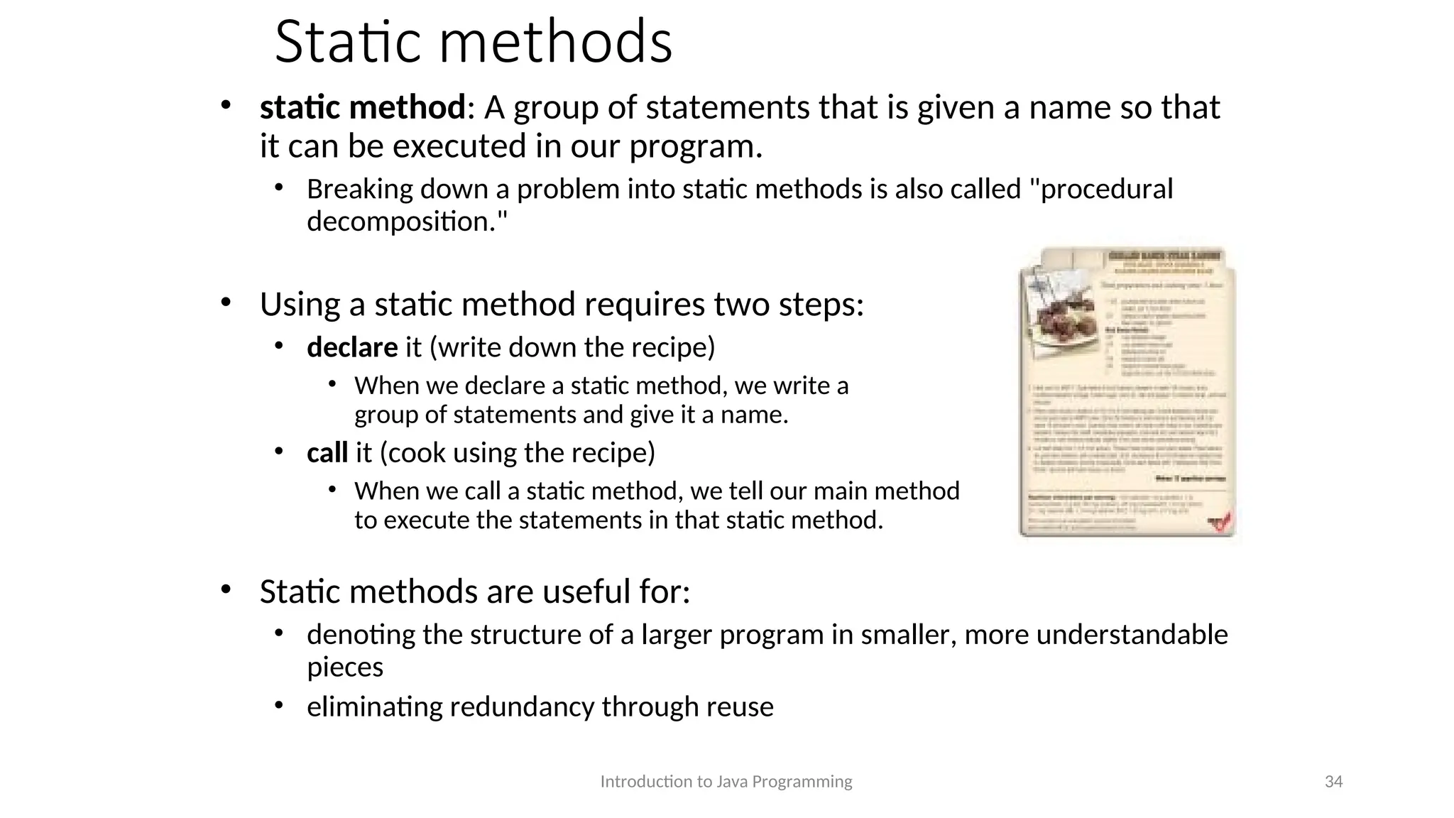 Static methods • static method: A group of statements that is given a name so that it can be executed in our program. • Breaking down a problem into static methods is also called "procedural decomposition." • Using a static method requires two steps: • declare it (write down the recipe) • When we declare a static method, we write a group of statements and give it a name. • call it (cook using the recipe) • When we call a static method, we tell our main method to execute the statements in that static method. • Static methods are useful for: • denoting the structure of a larger program in smaller, more understandable pieces • eliminating redundancy through reuse Introduction to Java Programming 34 