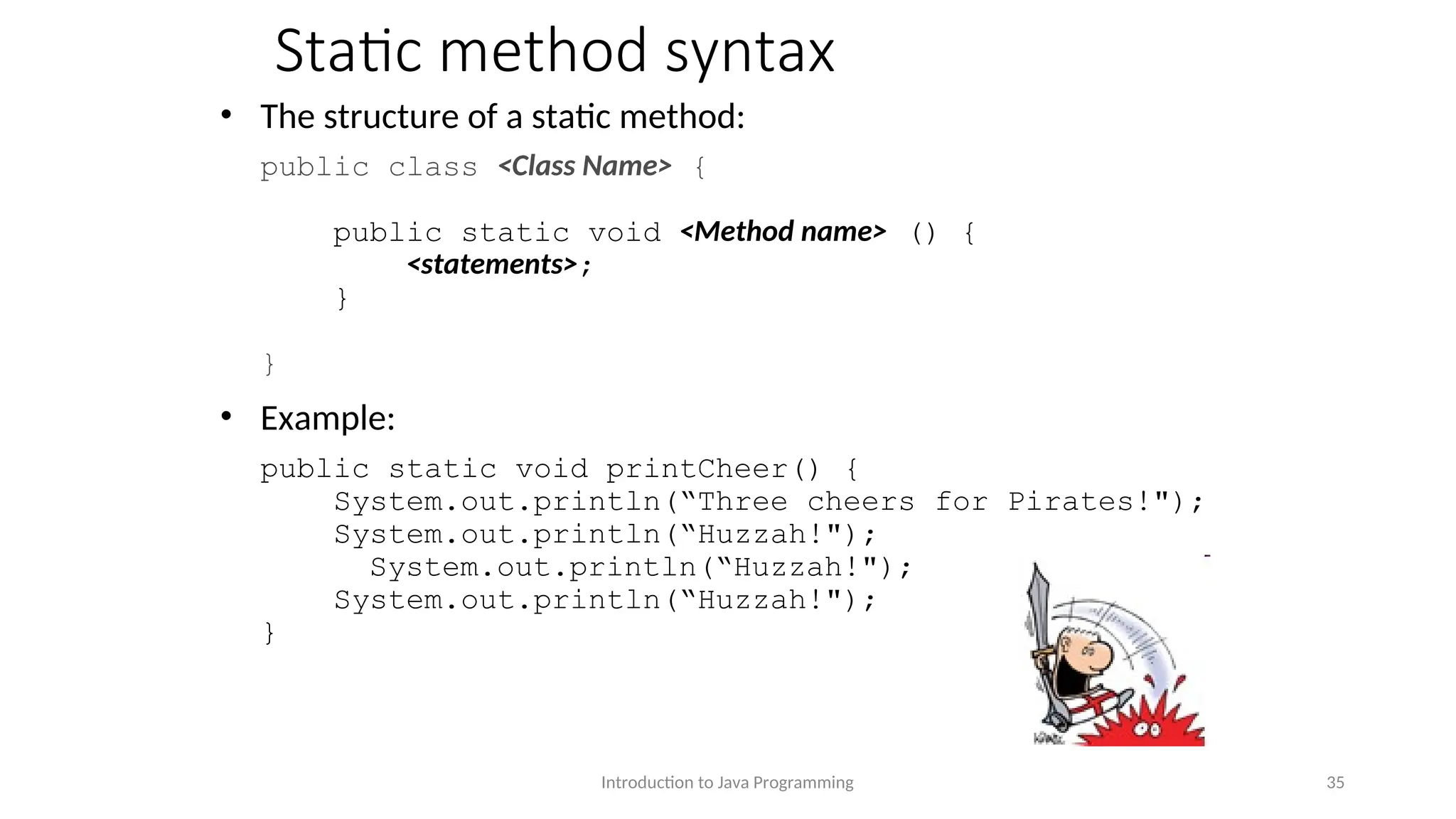 Static method syntax • The structure of a static method: public class <Class Name> { public static void <Method name> () { <statements>; } } • Example: public static void printCheer() { System.out.println(“Three cheers for Pirates!"); System.out.println(“Huzzah!"); System.out.println(“Huzzah!"); System.out.println(“Huzzah!"); } Introduction to Java Programming 35 