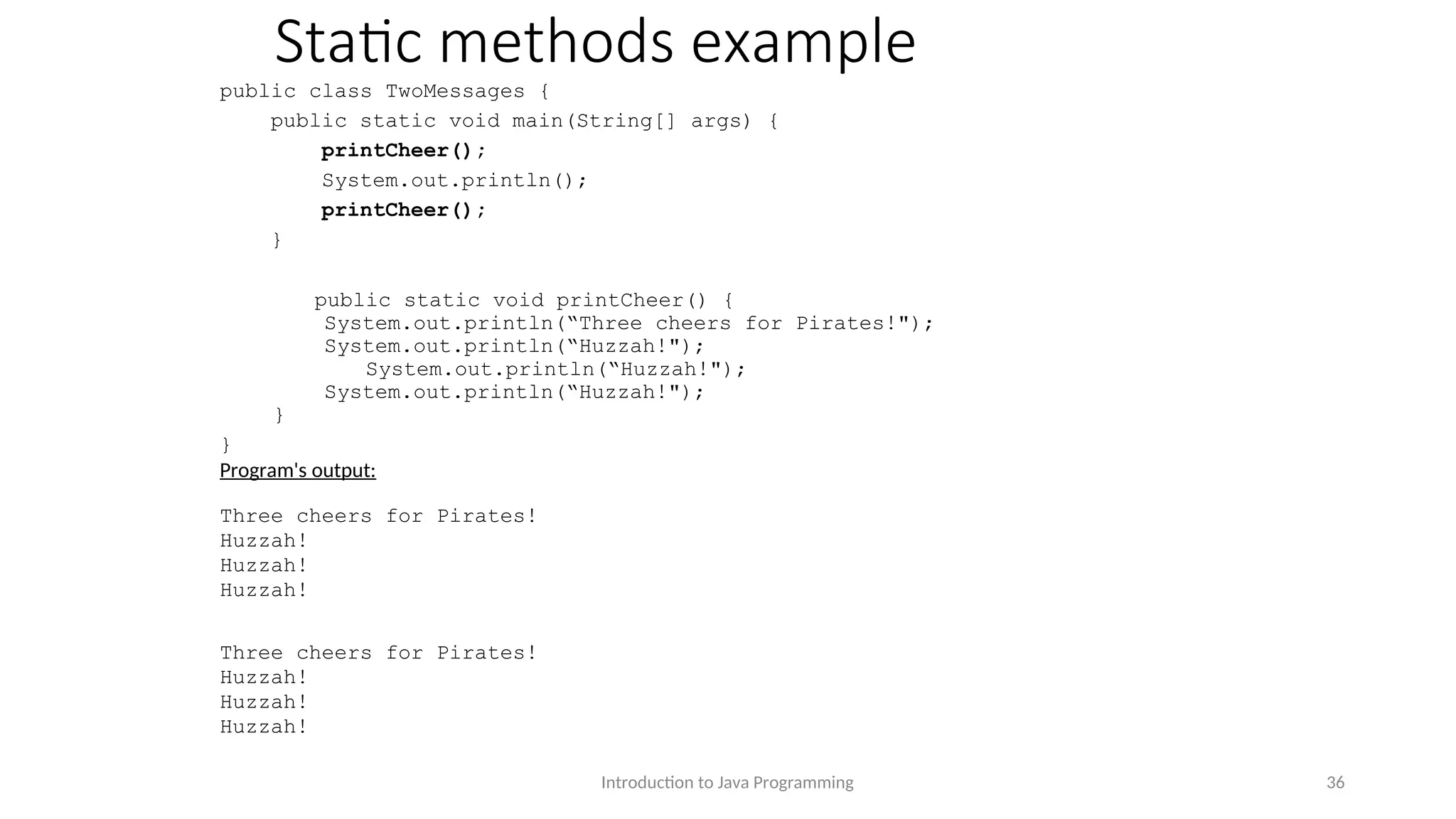 Static methods example public class TwoMessages { public static void main(String[] args) { printCheer(); System.out.println(); printCheer(); } public static void printCheer() { System.out.println(“Three cheers for Pirates!"); System.out.println(“Huzzah!"); System.out.println(“Huzzah!"); System.out.println(“Huzzah!"); } } Program's output: Three cheers for Pirates! Huzzah! Huzzah! Huzzah! Three cheers for Pirates! Huzzah! Huzzah! Huzzah! Introduction to Java Programming 36 