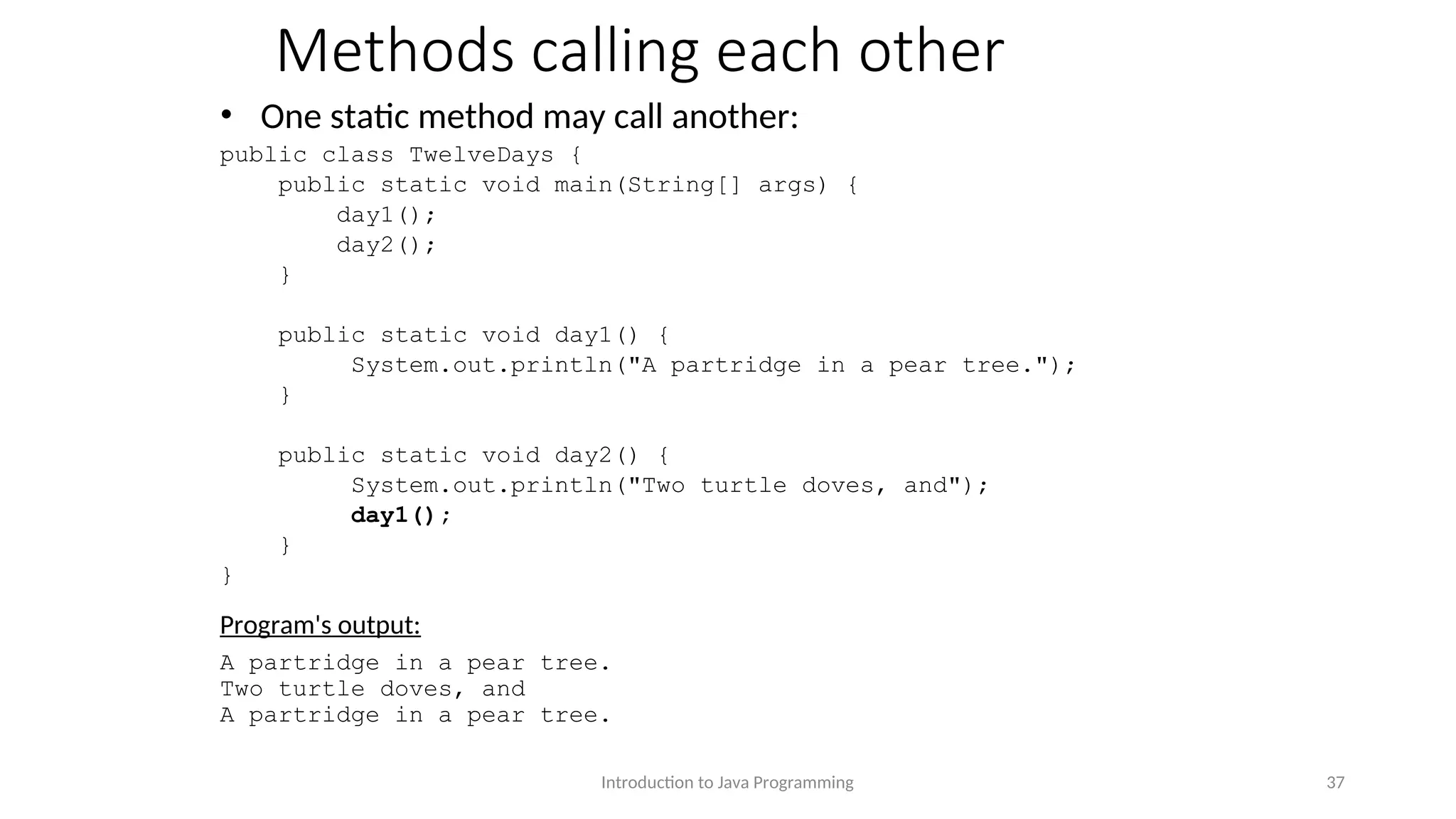 Methods calling each other • One static method may call another: public class TwelveDays { public static void main(String[] args) { day1(); day2(); } public static void day1() { System.out.println("A partridge in a pear tree."); } public static void day2() { System.out.println("Two turtle doves, and"); day1(); } } Program's output: A partridge in a pear tree. Two turtle doves, and A partridge in a pear tree. Introduction to Java Programming 37 