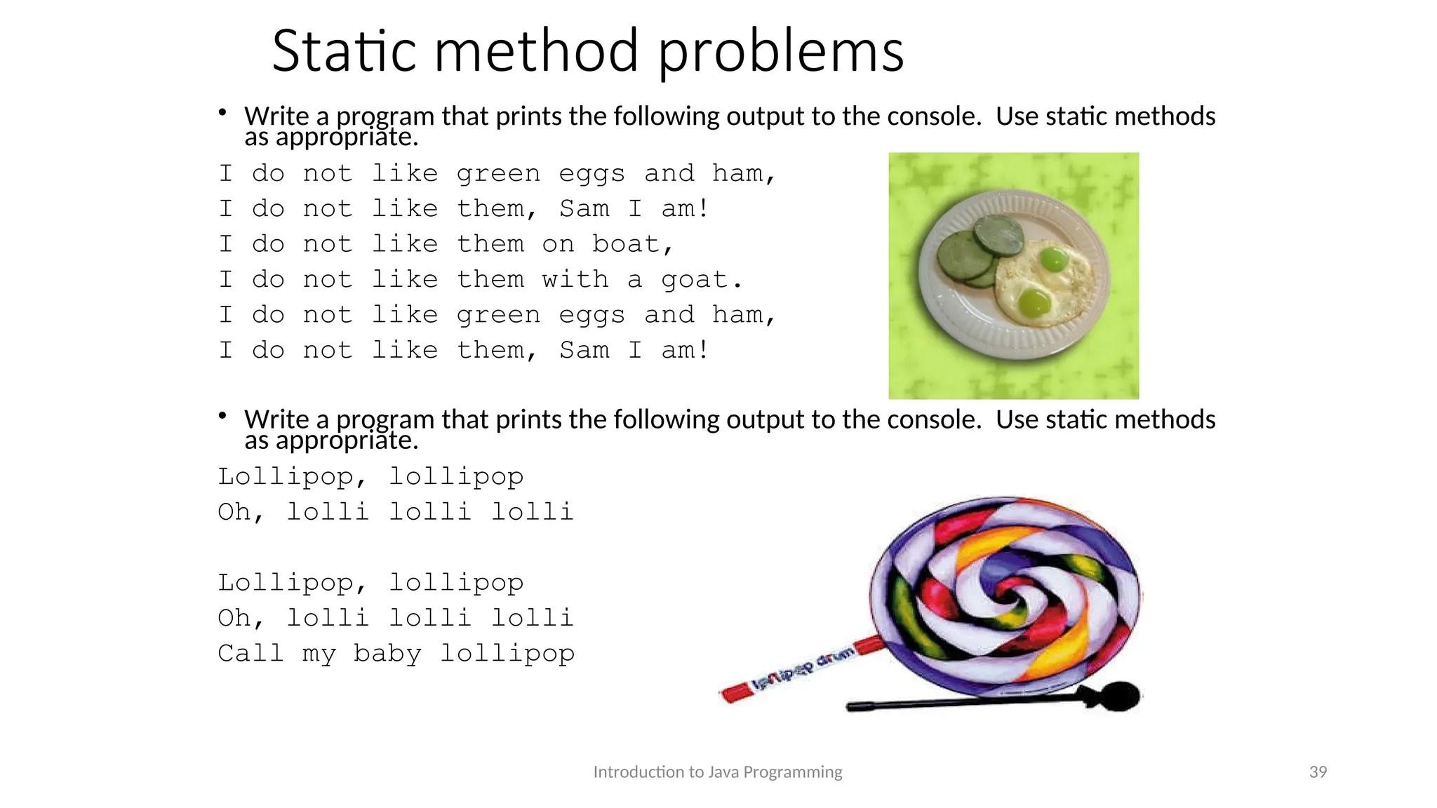 Static method problems • Write a program that prints the following output to the console. Use static methods as appropriate. I do not like green eggs and ham, I do not like them, Sam I am! I do not like them on boat, I do not like them with a goat. I do not like green eggs and ham, I do not like them, Sam I am! • Write a program that prints the following output to the console. Use static methods as appropriate. Lollipop, lollipop Oh, lolli lolli lolli Lollipop, lollipop Oh, lolli lolli lolli Call my baby lollipop Introduction to Java Programming 39 
