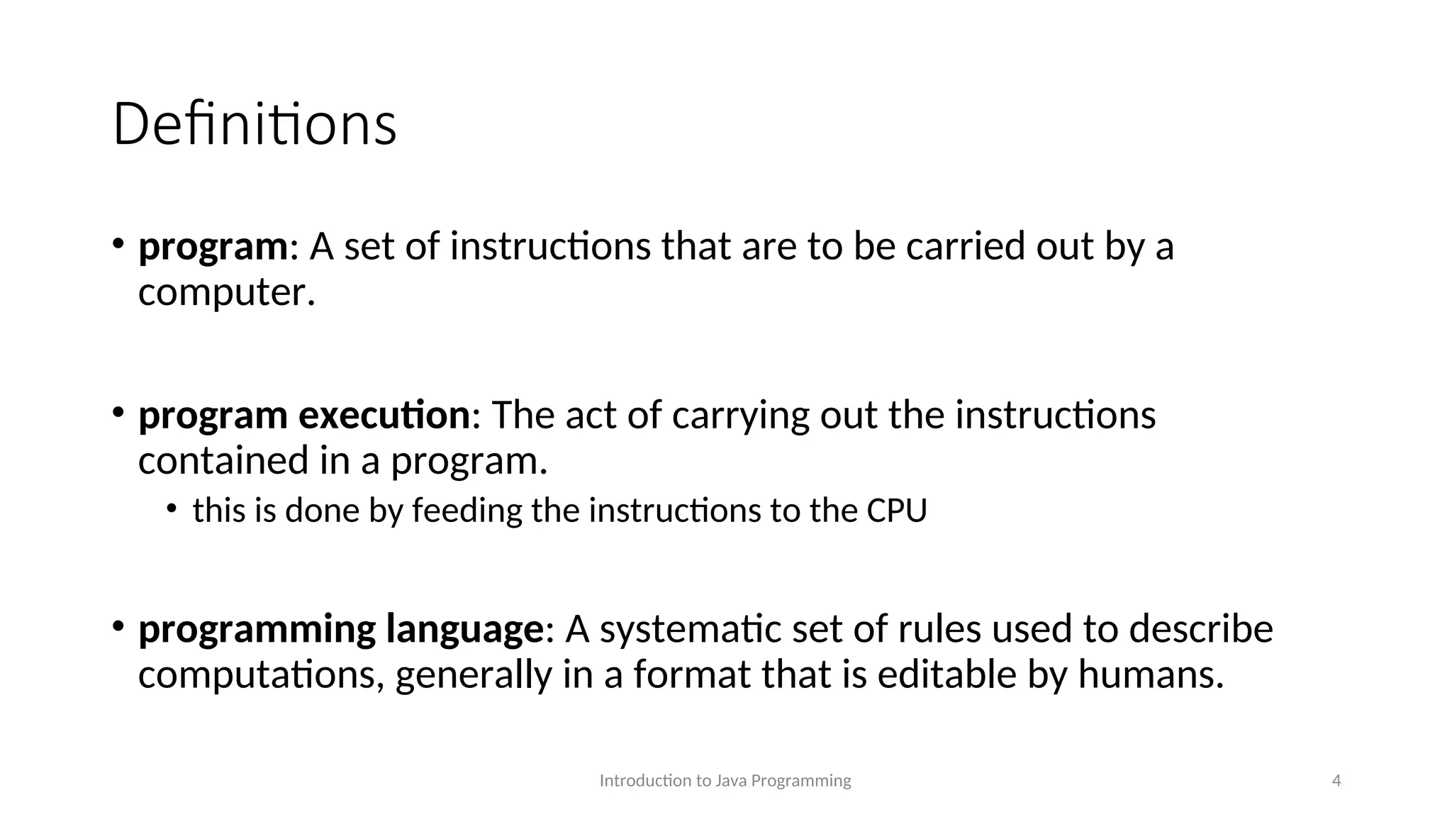 Definitions • program: A set of instructions that are to be carried out by a computer. • program execution: The act of carrying out the instructions contained in a program. • this is done by feeding the instructions to the CPU • programming language: A systematic set of rules used to describe computations, generally in a format that is editable by humans. Introduction to Java Programming 4 