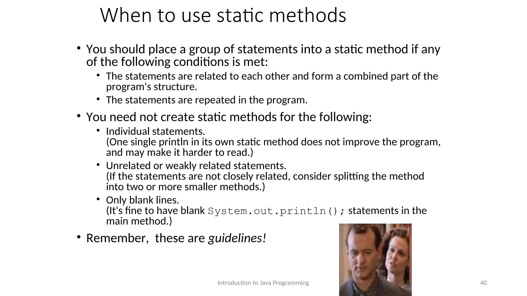 When to use static methods • You should place a group of statements into a static method if any of the following conditions is met: • The statements are related to each other and form a combined part of the program's structure. • The statements are repeated in the program. • You need not create static methods for the following: • Individual statements. (One single println in its own static method does not improve the program, and may make it harder to read.) • Unrelated or weakly related statements. (If the statements are not closely related, consider splitting the method into two or more smaller methods.) • Only blank lines. (It's fine to have blank System.out.println(); statements in the main method.) • Remember, these are guidelines! Introduction to Java Programming 40 