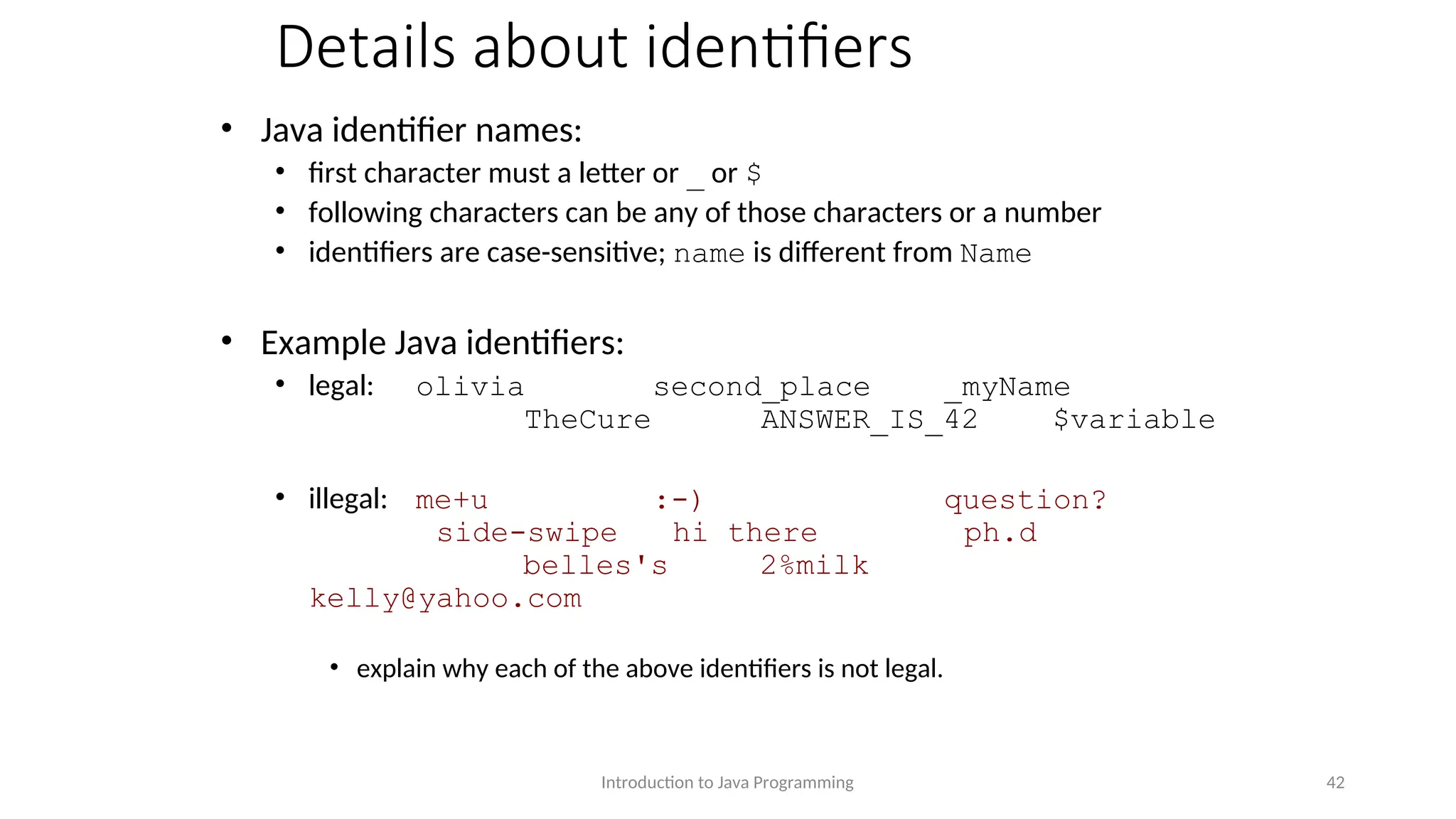 Details about identifiers • Java identifier names: • first character must a letter or _ or $ • following characters can be any of those characters or a number • identifiers are case-sensitive; name is different from Name • Example Java identifiers: • legal: olivia second_place _myName TheCure ANSWER_IS_42 $variable • illegal: me+u :-) question? side-swipe hi there ph.d belles's 2%milk kelly@yahoo.com • explain why each of the above identifiers is not legal. Introduction to Java Programming 42 