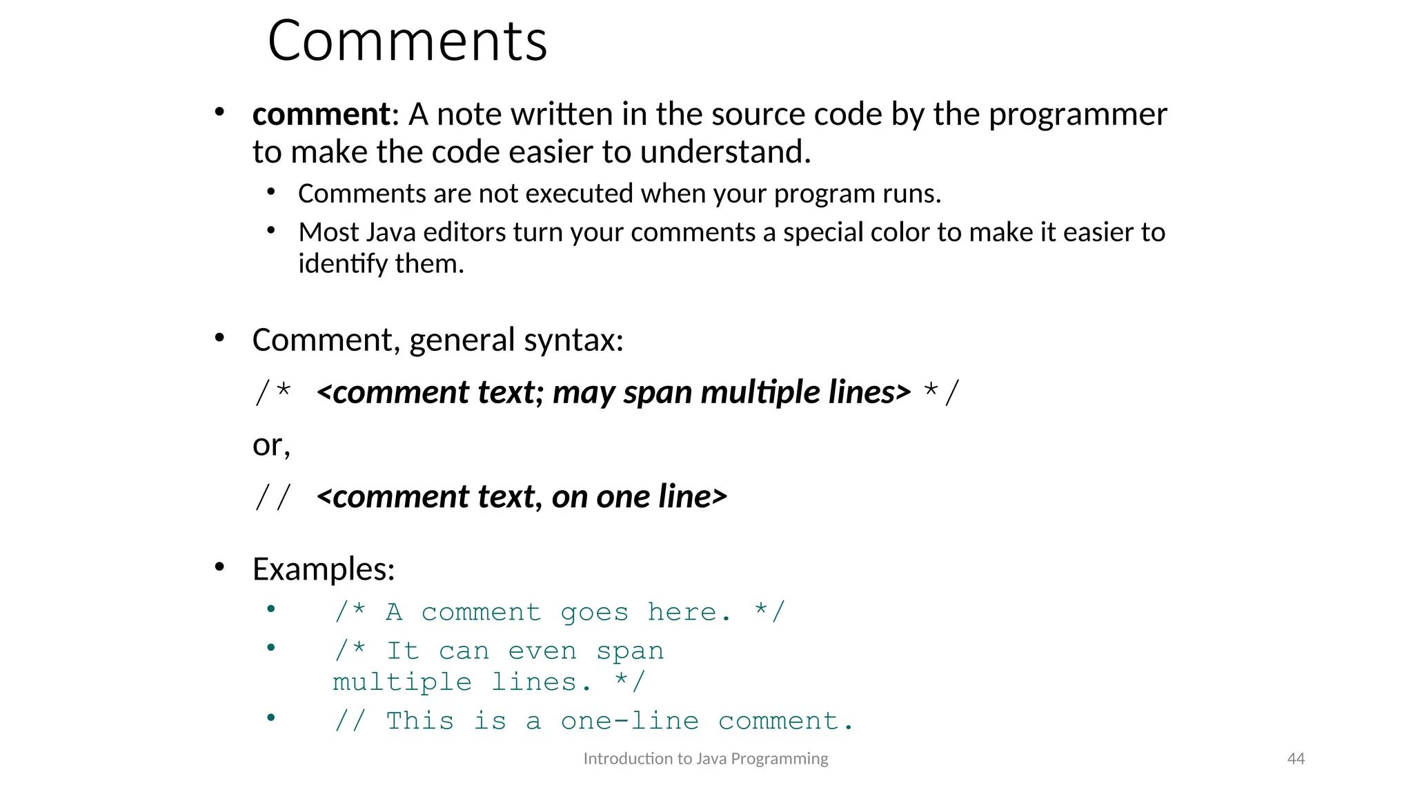 Comments • comment: A note written in the source code by the programmer to make the code easier to understand. • Comments are not executed when your program runs. • Most Java editors turn your comments a special color to make it easier to identify them. • Comment, general syntax: /* <comment text; may span multiple lines> */ or, // <comment text, on one line> • Examples: • /* A comment goes here. */ • /* It can even span multiple lines. */ • // This is a one-line comment. Introduction to Java Programming 44 