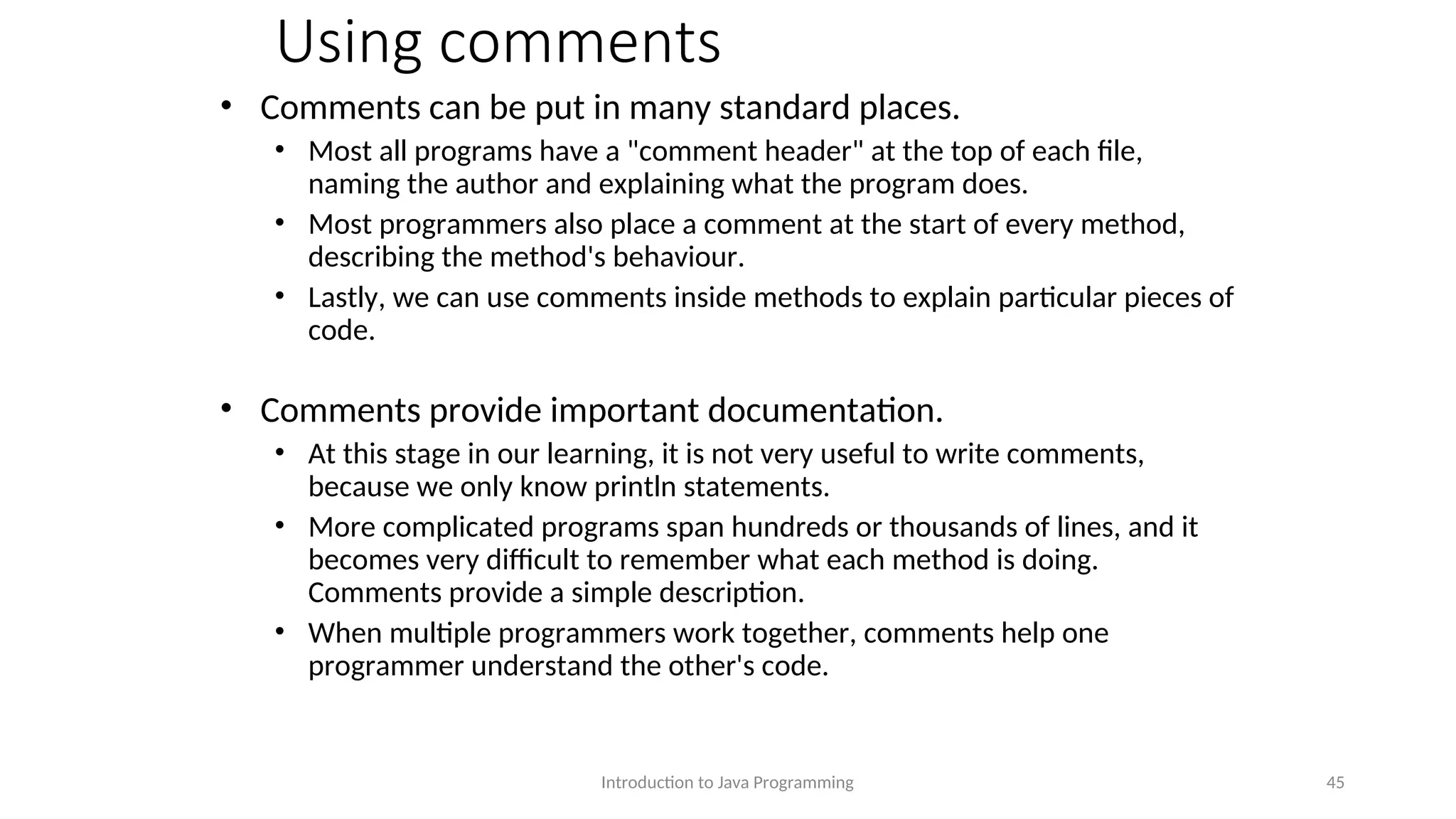 Using comments • Comments can be put in many standard places. • Most all programs have a "comment header" at the top of each file, naming the author and explaining what the program does. • Most programmers also place a comment at the start of every method, describing the method's behaviour. • Lastly, we can use comments inside methods to explain particular pieces of code. • Comments provide important documentation. • At this stage in our learning, it is not very useful to write comments, because we only know println statements. • More complicated programs span hundreds or thousands of lines, and it becomes very difficult to remember what each method is doing. Comments provide a simple description. • When multiple programmers work together, comments help one programmer understand the other's code. Introduction to Java Programming 45 