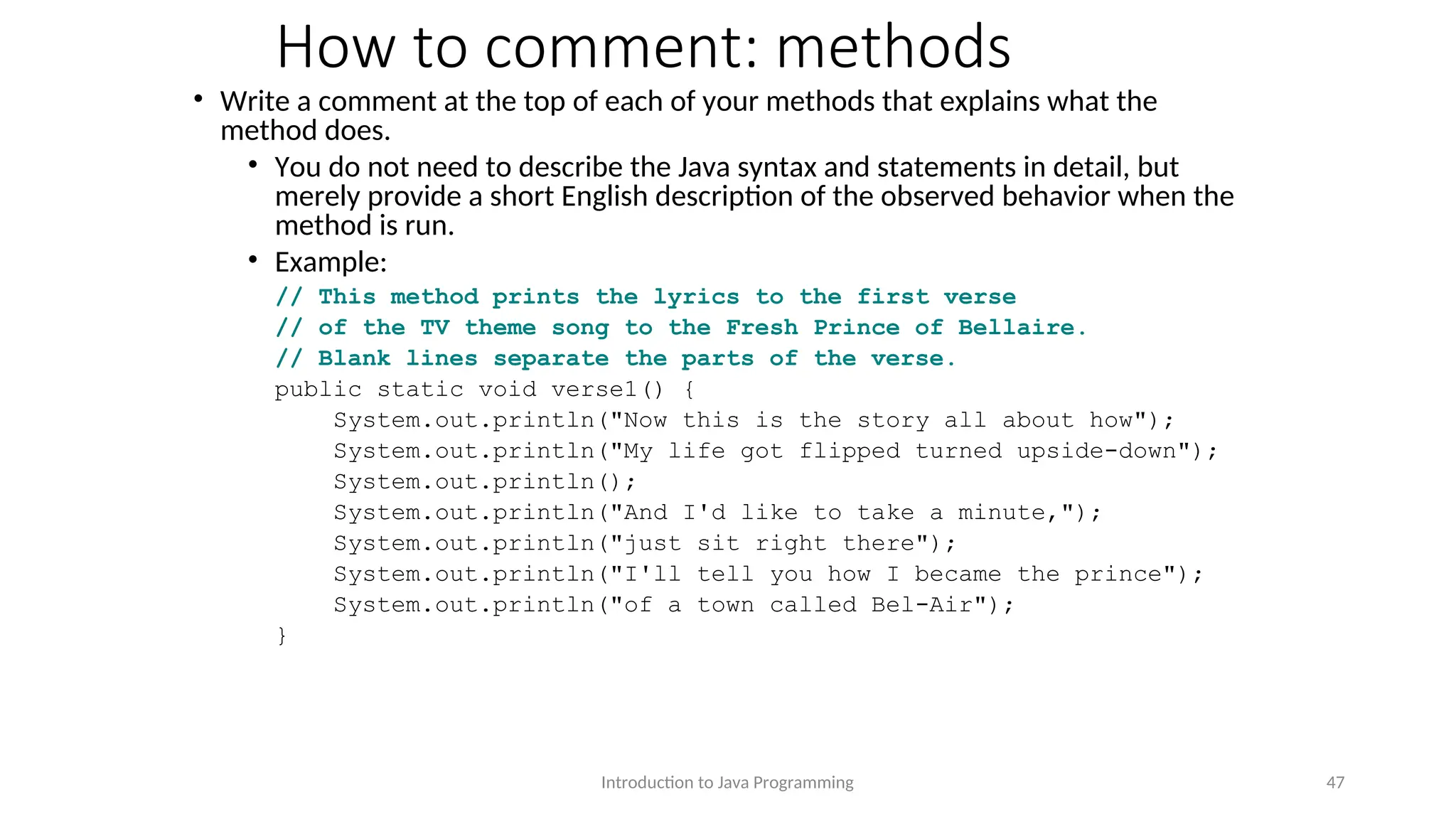 How to comment: methods • Write a comment at the top of each of your methods that explains what the method does. • You do not need to describe the Java syntax and statements in detail, but merely provide a short English description of the observed behavior when the method is run. • Example: // This method prints the lyrics to the first verse // of the TV theme song to the Fresh Prince of Bellaire. // Blank lines separate the parts of the verse. public static void verse1() { System.out.println("Now this is the story all about how"); System.out.println("My life got flipped turned upside-down"); System.out.println(); System.out.println("And I'd like to take a minute,"); System.out.println("just sit right there"); System.out.println("I'll tell you how I became the prince"); System.out.println("of a town called Bel-Air"); } Introduction to Java Programming 47 