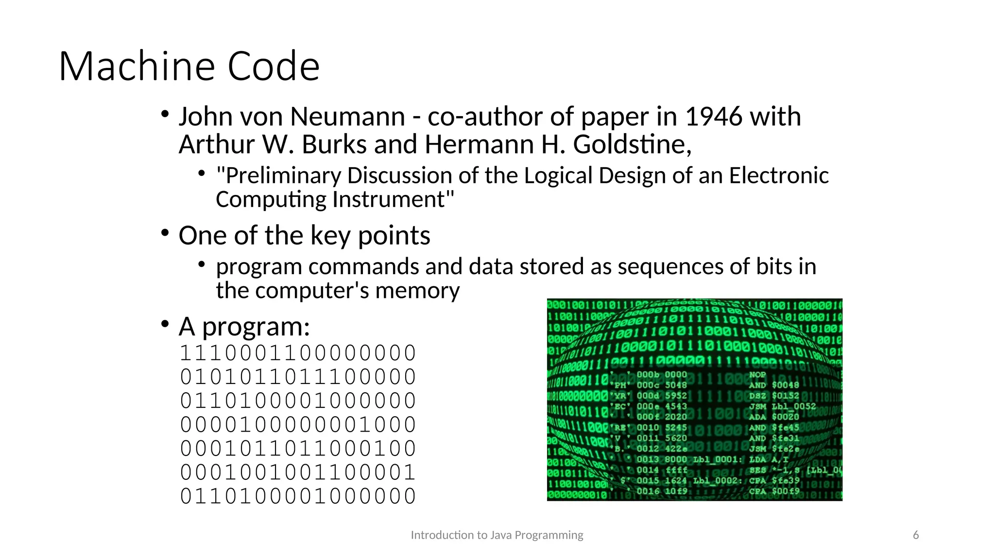 Machine Code • John von Neumann - co-author of paper in 1946 with Arthur W. Burks and Hermann H. Goldstine, • "Preliminary Discussion of the Logical Design of an Electronic Computing Instrument" • One of the key points • program commands and data stored as sequences of bits in the computer's memory • A program: 1110001100000000 0101011011100000 0110100001000000 0000100000001000 0001011011000100 0001001001100001 0110100001000000 Introduction to Java Programming 6 