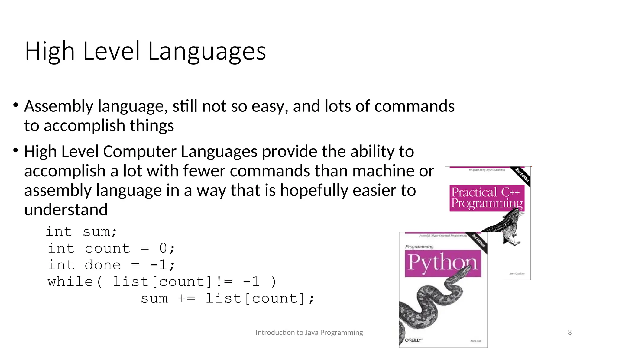 High Level Languages • Assembly language, still not so easy, and lots of commands to accomplish things • High Level Computer Languages provide the ability to accomplish a lot with fewer commands than machine or assembly language in a way that is hopefully easier to understand int sum; int count = 0; int done = -1; while( list[count]!= -1 ) sum += list[count]; Introduction to Java Programming 8 
