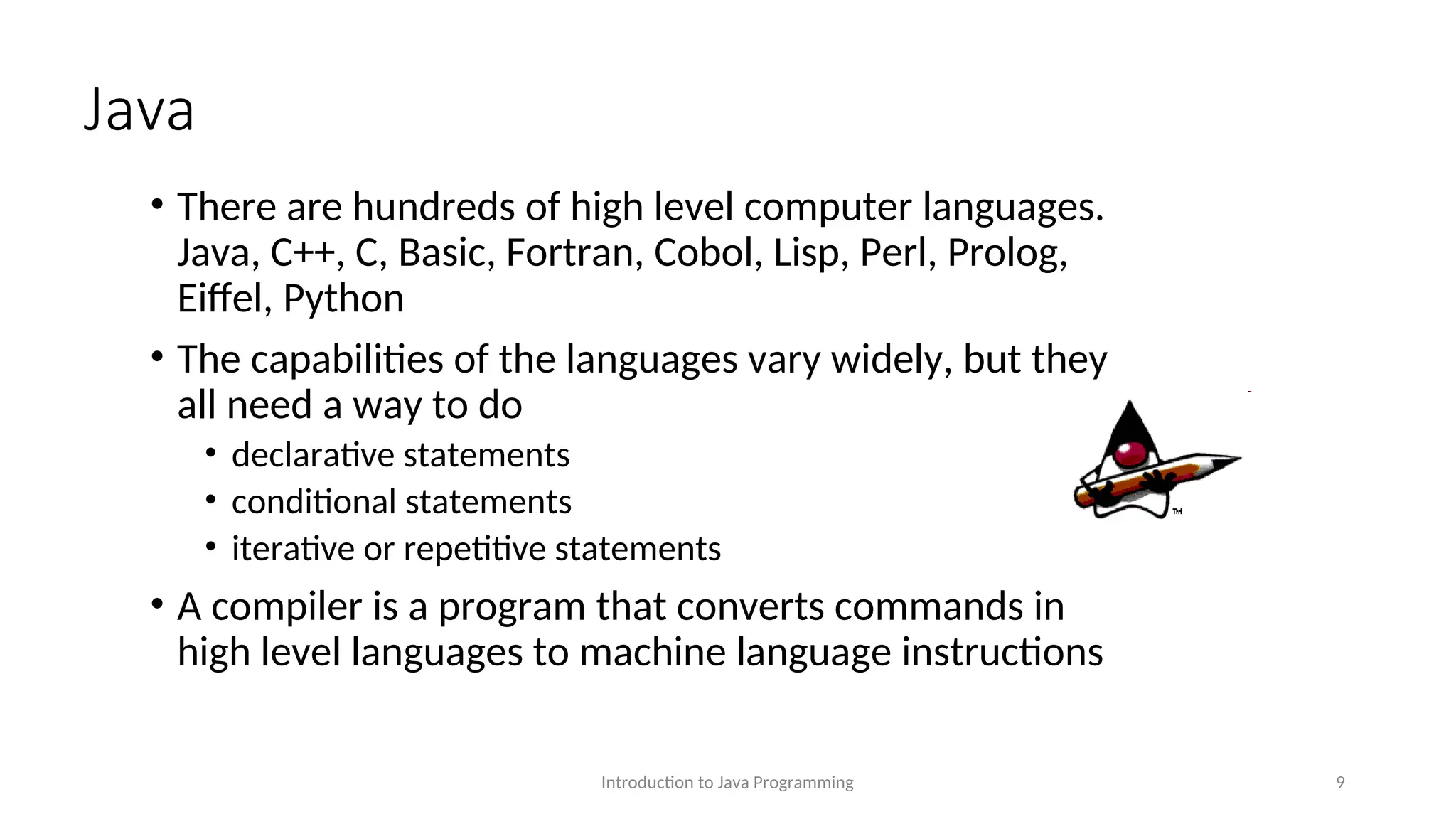Java • There are hundreds of high level computer languages. Java, C++, C, Basic, Fortran, Cobol, Lisp, Perl, Prolog, Eiffel, Python • The capabilities of the languages vary widely, but they all need a way to do • declarative statements • conditional statements • iterative or repetitive statements • A compiler is a program that converts commands in high level languages to machine language instructions Introduction to Java Programming 9 