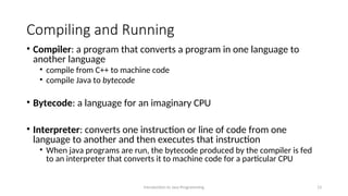 Compiling and Running
• Compiler: a program that converts a program in one language to
another language
• compile from C++ to machine code
• compile Java to bytecode
• Bytecode: a language for an imaginary CPU
• Interpreter: converts one instruction or line of code from one
language to another and then executes that instruction
• When java programs are run, the bytecode produced by the compiler is fed
to an interpreter that converts it to machine code for a particular CPU
Introduction to Java Programming 13
 
