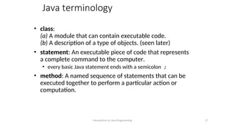 Java terminology
• class:
(a) A module that can contain executable code.
(b) A description of a type of objects. (seen later)
• statement: An executable piece of code that represents
a complete command to the computer.
• every basic Java statement ends with a semicolon ;
• method: A named sequence of statements that can be
executed together to perform a particular action or
computation.
Introduction to Java Programming 17
 