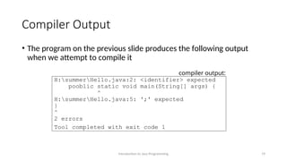 Compiler Output
• The program on the previous slide produces the following output
when we attempt to compile it
Introduction to Java Programming 19
H:summerHello.java:2: <identifier> expected
pooblic static void main(String[] args) {
^
H:summerHello.java:5: ';' expected
}
^
2 errors
Tool completed with exit code 1
compiler output:
 