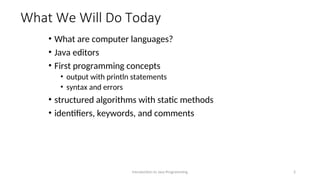 What We Will Do Today
• What are computer languages?
• Java editors
• First programming concepts
• output with println statements
• syntax and errors
• structured algorithms with static methods
• identifiers, keywords, and comments
Introduction to Java Programming 2
 