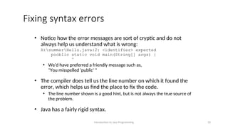 Fixing syntax errors
• Notice how the error messages are sort of cryptic and do not
always help us understand what is wrong:
H:summerHello.java:2: <identifier> expected
pooblic static void main(String[] args) {
^
• We'd have preferred a friendly message such as,
"You misspelled 'public' "
• The compiler does tell us the line number on which it found the
error, which helps us find the place to fix the code.
• The line number shown is a good hint, but is not always the true source of
the problem.
• Java has a fairly rigid syntax.
Introduction to Java Programming 20
 