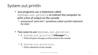 System.out.println
• Java programs use a statement called
System.out.println to instruct the computer to
print a line of output on the console
• pronounced "print-linn"; sometimes called a println statement
for short
• Two ways to use System.out.println :
• 1. System.out.println("<Message>");
• Prints the given message as a line of text on the console.
• 2. System.out.println();
• Prints a blank line on the console.
Introduction to Java Programming 21
 
