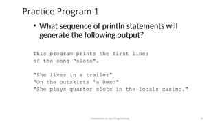 Practice Program 1
• What sequence of println statements will
generate the following output?
This program prints the first lines
of the song "slots".
"She lives in a trailer"
"On the outskirts 'a Reno"
"She plays quarter slots in the locals casino."
Introduction to Java Programming 24
 