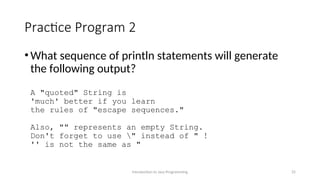 Practice Program 2
•What sequence of println statements will generate
the following output?
A "quoted" String is
'much' better if you learn
the rules of "escape sequences."
Also, "" represents an empty String.
Don't forget to use " instead of " !
'' is not the same as "
Introduction to Java Programming 25
 