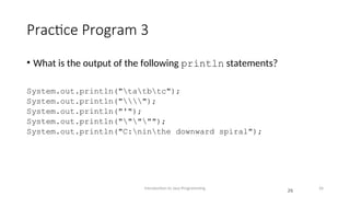 Practice Program 3
• What is the output of the following println statements?
System.out.println("tatbtc");
System.out.println("");
System.out.println("'");
System.out.println(""""");
System.out.println("C:ninthe downward spiral");
Introduction to Java Programming 26
26
 