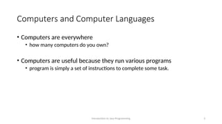 Computers and Computer Languages
• Computers are everywhere
• how many computers do you own?
• Computers are useful because they run various programs
• program is simply a set of instructions to complete some task.
Introduction to Java Programming 3
 