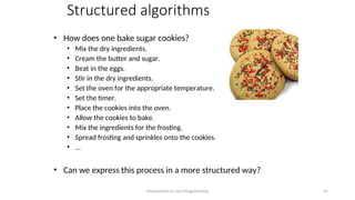 Structured algorithms
• How does one bake sugar cookies?
• Mix the dry ingredients.
• Cream the butter and sugar.
• Beat in the eggs.
• Stir in the dry ingredients.
• Set the oven for the appropriate temperature.
• Set the timer.
• Place the cookies into the oven.
• Allow the cookies to bake.
• Mix the ingredients for the frosting.
• Spread frosting and sprinkles onto the cookies.
• ...
• Can we express this process in a more structured way?
Introduction to Java Programming 31
 