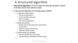 A structured algorithm
• structured algorithm: A list of steps for solving a problem, which
is broken down into cohesive tasks.
• A structured algorithm for baking sugar cookies:
• 1. Make the cookie batter.
• Mix the dry ingredients.
• Cream the butter and sugar.
• Beat in the eggs.
• Stir in the dry ingredients.
• 2. Bake the cookies.
• Set the oven for the appropriate temperature.
• Set the timer.
• Place the cookies into the oven.
• Allow the cookies to bake.
• 3. Add frosting and sprinkles.
• Mix the ingredients for the frosting.
• Spread frosting and sprinkles onto the cookies.
• ...
Introduction to Java Programming 32
 