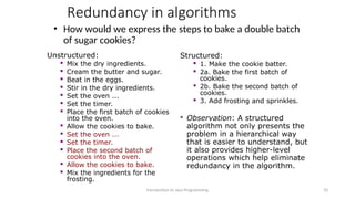 Redundancy in algorithms
• How would we express the steps to bake a double batch
of sugar cookies?
Introduction to Java Programming 33
Unstructured:
 Mix the dry ingredients.

Cream the butter and sugar.

Beat in the eggs.

Stir in the dry ingredients.

Set the oven ...

Set the timer.

Place the first batch of cookies
into the oven.

Allow the cookies to bake.

Set the oven ...
 Set the timer.

Place the second batch of
cookies into the oven.
 Allow the cookies to bake.

Mix the ingredients for the
frosting.
Structured:

1. Make the cookie batter.

2a. Bake the first batch of
cookies.

2b. Bake the second batch of
cookies.

3. Add frosting and sprinkles.
 Observation: A structured
algorithm not only presents the
problem in a hierarchical way
that is easier to understand, but
it also provides higher-level
operations which help eliminate
redundancy in the algorithm.
 