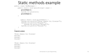 Static methods example
public class TwoMessages {
public static void main(String[] args) {
printCheer();
System.out.println();
printCheer();
}
public static void printCheer() {
System.out.println(“Three cheers for Pirates!");
System.out.println(“Huzzah!");
System.out.println(“Huzzah!");
System.out.println(“Huzzah!");
}
}
Program's output:
Three cheers for Pirates!
Huzzah!
Huzzah!
Huzzah!
Three cheers for Pirates!
Huzzah!
Huzzah!
Huzzah!
Introduction to Java Programming 36
 