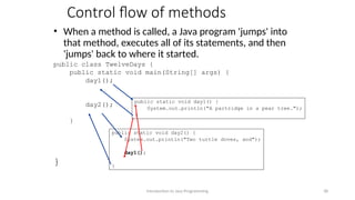 Control flow of methods
• When a method is called, a Java program 'jumps' into
that method, executes all of its statements, and then
'jumps' back to where it started.
public class TwelveDays {
public static void main(String[] args) {
day1();
day2();
}
}
Introduction to Java Programming 38
public static void day1() {
System.out.println("A partridge in a pear tree.");
}
public static void day2() {
System.out.println("Two turtle doves, and");
day1();
}
 