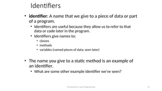 Identifiers
• identifier: A name that we give to a piece of data or part
of a program.
• Identifiers are useful because they allow us to refer to that
data or code later in the program.
• Identifiers give names to:
• classes
• methods
• variables (named pieces of data; seen later)
• The name you give to a static method is an example of
an identifier.
• What are some other example identifier we've seen?
Introduction to Java Programming 41
 