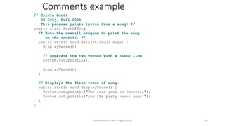 Comments example
/* Olivia Scott
CS 305j, Fall 2006
This program prints lyrics from a song! */
public class PartOfSong {
/* Runs the overall program to print the song
on the console. */
public static void main(String[] args) {
displayVerse();
// Separate the two verses with a blank line
System.out.println();
displayVerse();
}
// Displays the first verse of song.
public static void displayVerse() {
System.out.println("The road goes on forever,");
System.out.println("And the party never ends!");
}
}
Introduction to Java Programming 46
 