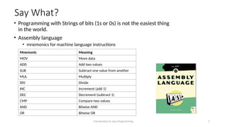 Say What?
• Programming with Strings of bits (1s or 0s) is not the easiest thing
in the world.
• Assembly language
• mnemonics for machine language instructions
Introduction to Java Programming 7
Mnemonic Meaning
MOV Move data
ADD Add two values
SUB Subtract one value from another
MUL Multiply
DIV Divide
INC Increment (add 1)
DEC Decrement (subtract 1)
CMP Compare two values
AND Bitwise AND
OR Bitwise OR
 