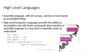 High Level Languages
• Assembly language, still not so easy, and lots of commands
to accomplish things
• High Level Computer Languages provide the ability to
accomplish a lot with fewer commands than machine or
assembly language in a way that is hopefully easier to
understand
int sum;
int count = 0;
int done = -1;
while( list[count]!= -1 )
sum += list[count];
Introduction to Java Programming 8
 