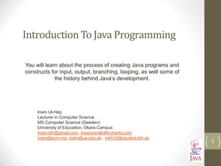 Introduction To Java Programming
You will learn about the process of creating Java programs and
constructs for input, output, branching, looping, as well some of
the history behind Java‟s development.
1
Inam Ul-Haq
Lecturer in Computer Science
MS Computer Science (Sweden)
University of Education, Okara Campus
Inam.bth@gmail.com, organizer@dfd-charity.com
inam@acm.org, inam@ue.edu.pk , inkh10@student.bth.se
 