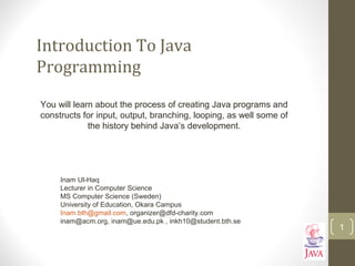 Introduction To Java
Programming
You will learn about the process of creating Java programs and
constructs for input, output, branching, looping, as well some of
the history behind Java’s development.
1
Inam Ul-Haq
Lecturer in Computer Science
MS Computer Science (Sweden)
University of Education, Okara Campus
Inam.bth@gmail.com, organizer@dfd-charity.com
inam@acm.org, inam@ue.edu.pk , inkh10@student.bth.se
 