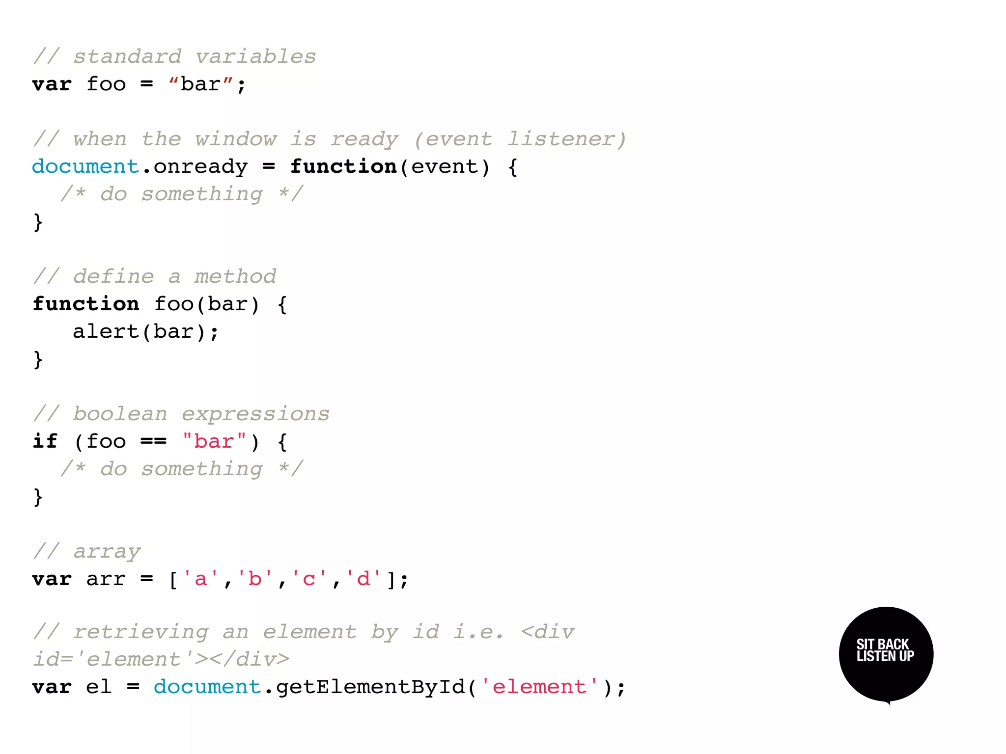 // standard variables
var foo = “bar”;

// when the window is ready (event listener)
document.onready = function(event) {
  /* do something */
}

// define a method
function foo(bar) {
   alert(bar);
}

// boolean expressions
if (foo == "bar") {
  /* do something */
}

// array
var arr = ['a','b','c','d'];

// retrieving an element by id i.e. <div       SIT BACK /
                                               SIT BACK
                                               LISTEN UP
                                               LISTEN UP
id='element'></div>
var el = document.getElementById('element');
 