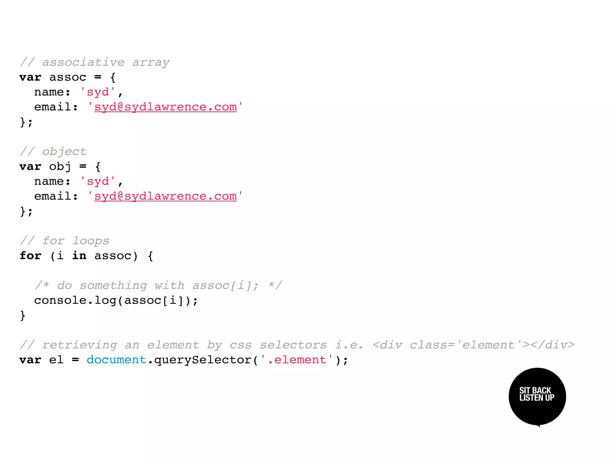 // associative array
var assoc = {
  name: 'syd',
  email: 'syd@sydlawrence.com'
};

// object
var obj = {
  name: 'syd',
  email: 'syd@sydlawrence.com'
};

// for loops
for (i in assoc) {

  /* do something with assoc[i]; */
  console.log(assoc[i]);
}

// retrieving an element by css selectors i.e. <div class='element'></div>
var el = document.querySelector('.element');

                                                                  SIT BACK /
                                                                  SIT BACK
                                                                  LISTEN UP
                                                                  LISTEN UP
 